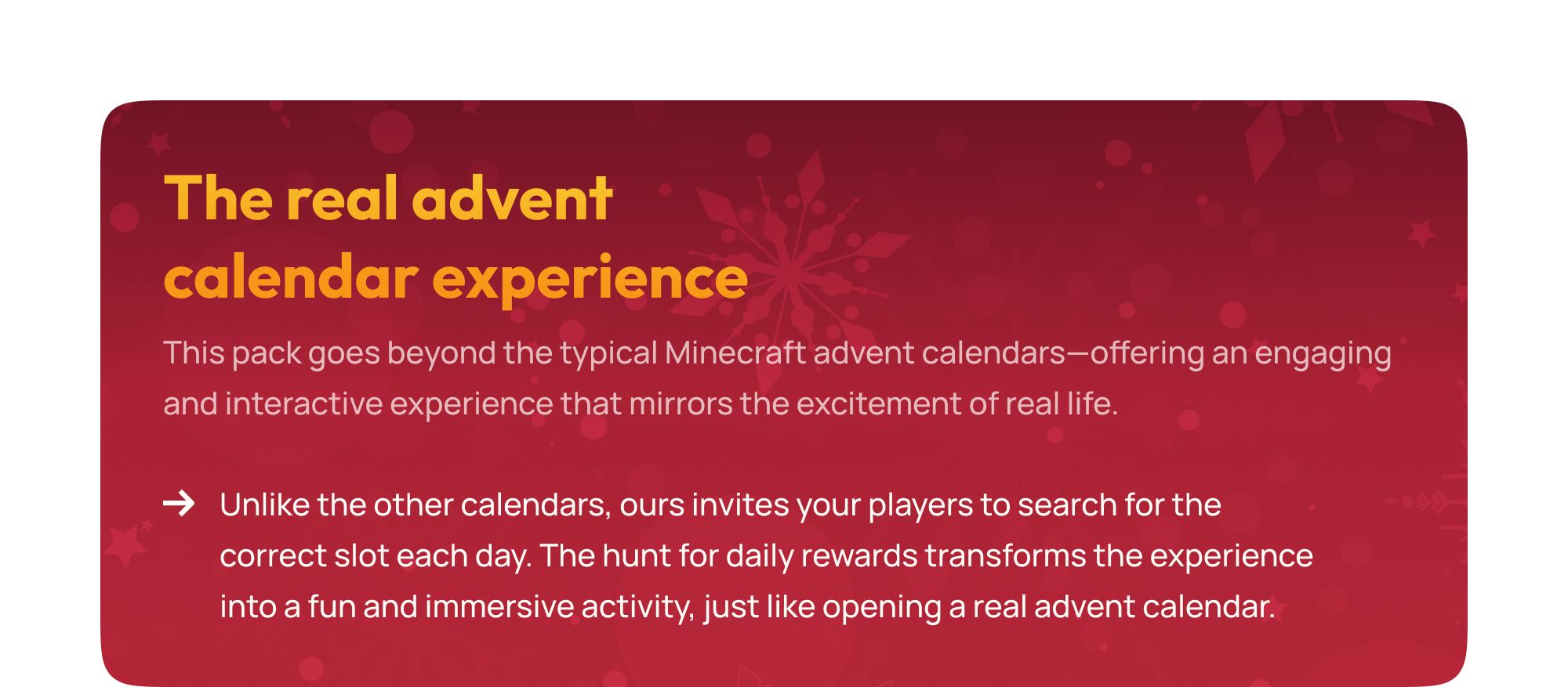 This pack goes beyond the typical Minecraft advent calendars&mdash;offering an engaging and interactive experience that mirrors the excitement of real life. Unlike the other calendars, ours invites your players to search for the correct slot each day. The hunt for daily rewards transforms the experience into a fun and immersive activity, just like opening a real advent calendar.