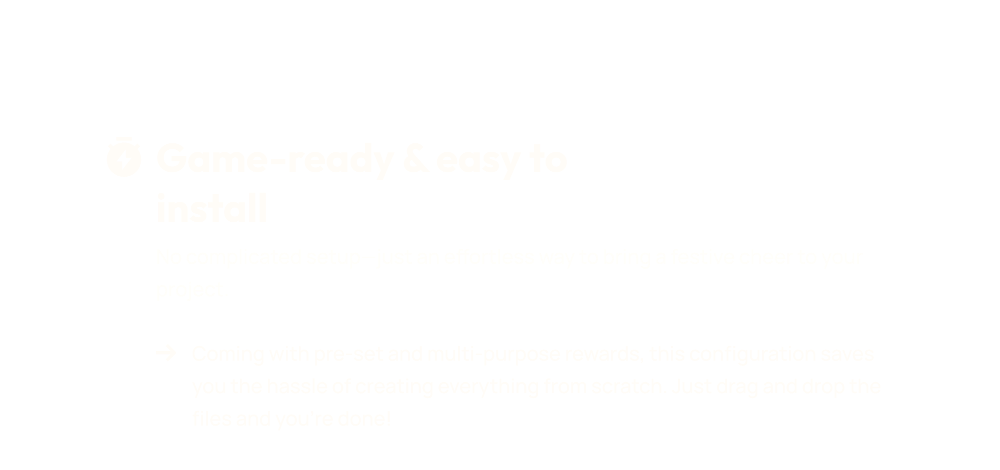 No complicated setup&mdash;just an effortless way to bring a festive cheer to your project. Coming with pre-set and multi-purpose rewards, this configuration saves you the hassle of creating everything from scratch. Just drag and drop the files in ItemsAdder, Oraxen, DeluxeMenus and you&rsquo;re done!